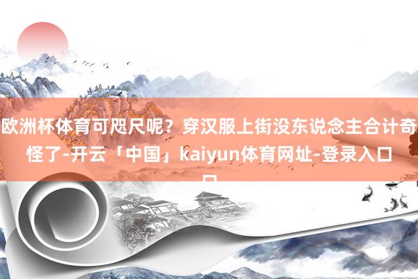 欧洲杯体育可咫尺呢？穿汉服上街没东说念主合计奇怪了-开云「中国」kaiyun体育网址-登录入口