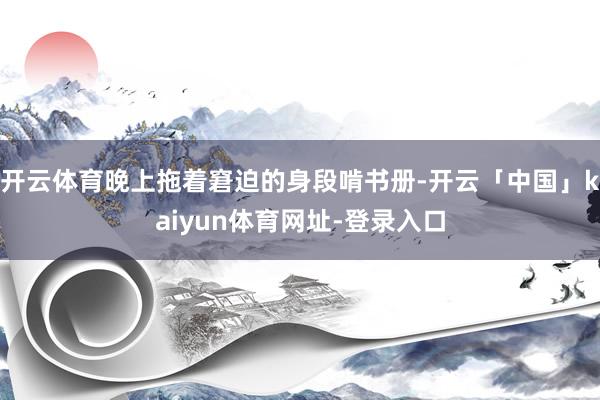 开云体育晚上拖着窘迫的身段啃书册-开云「中国」kaiyun体育网址-登录入口