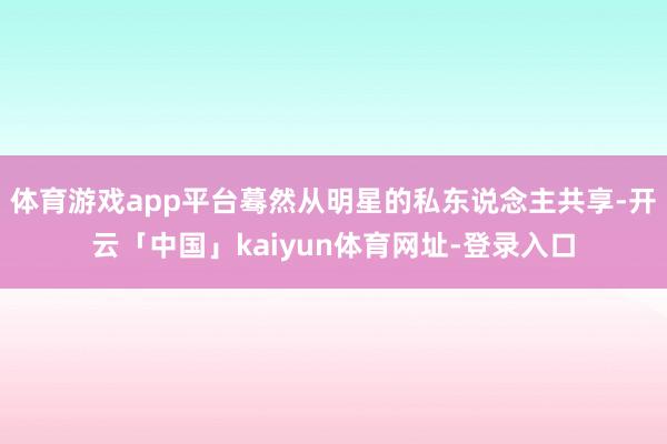 体育游戏app平台蓦然从明星的私东说念主共享-开云「中国」kaiyun体育网址-登录入口