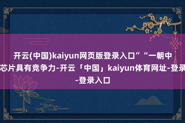 开云(中国)kaiyun网页版登录入口”　　“一朝中国的芯片具有竞争力-开云「中国」kaiyun体育网址-登录入口
