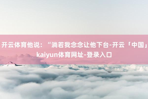 开云体育他说：“淌若我念念让他下台-开云「中国」kaiyun体育网址-登录入口