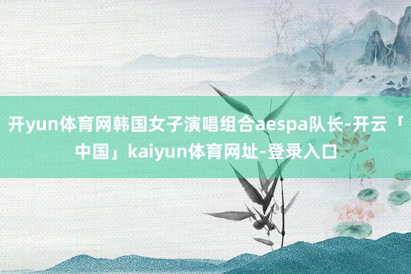 开yun体育网韩国女子演唱组合aespa队长-开云「中国」kaiyun体育网址-登录入口