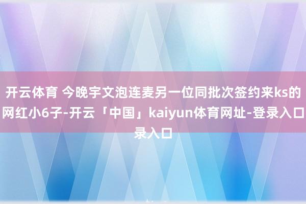 开云体育 今晚宇文泡连麦另一位同批次签约来ks的网红小6子-开云「中国」kaiyun体育网址-登录入口