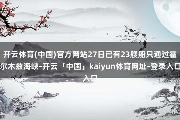 开云体育(中国)官方网站27日已有23艘船只通过霍尔木兹海峡-开云「中国」kaiyun体育网址-登录入口