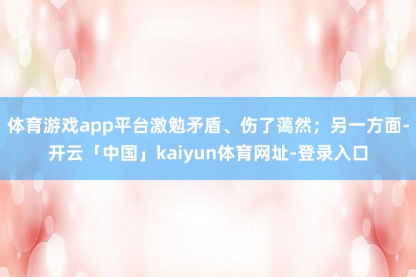 体育游戏app平台激勉矛盾、伤了蔼然；另一方面-开云「中国」kaiyun体育网址-登录入口
