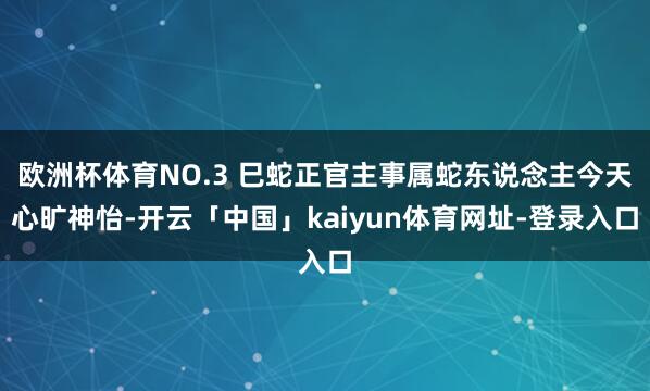 欧洲杯体育NO.3 巳蛇正官主事属蛇东说念主今天心旷神怡-开云「中国」kaiyun体育网址-登录入口