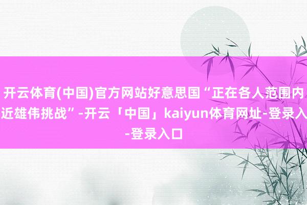 开云体育(中国)官方网站好意思国“正在各人范围内靠近雄伟挑战”-开云「中国」kaiyun体育网址-登录入口