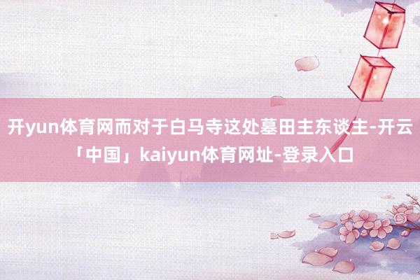 开yun体育网而对于白马寺这处墓田主东谈主-开云「中国」kaiyun体育网址-登录入口