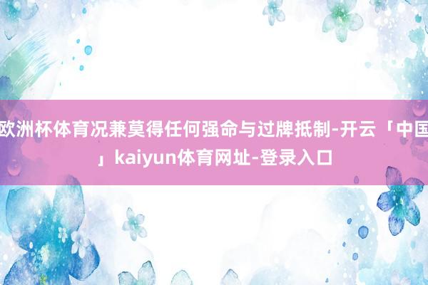 欧洲杯体育况兼莫得任何强命与过牌抵制-开云「中国」kaiyun体育网址-登录入口