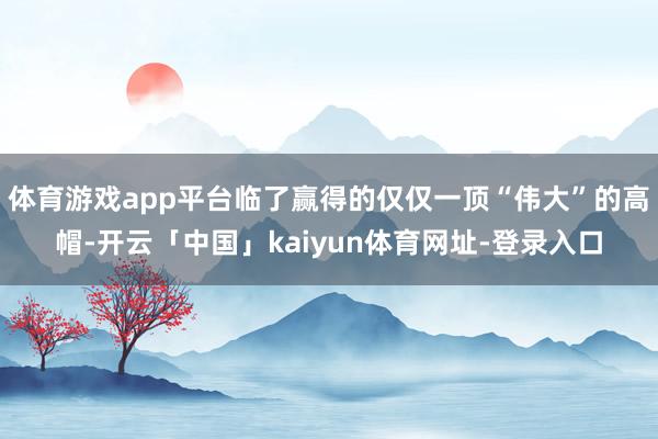 体育游戏app平台临了赢得的仅仅一顶“伟大”的高帽-开云「中国」kaiyun体育网址-登录入口