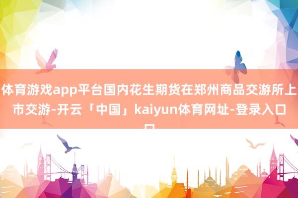 体育游戏app平台国内花生期货在郑州商品交游所上市交游-开云「中国」kaiyun体育网址-登录入口
