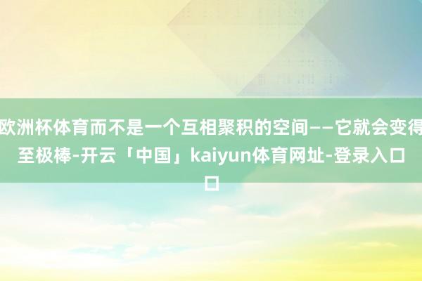 欧洲杯体育而不是一个互相聚积的空间——它就会变得至极棒-开云「中国」kaiyun体育网址-登录入口