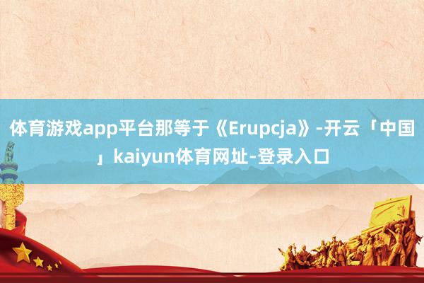 体育游戏app平台那等于《Erupcja》-开云「中国」kaiyun体育网址-登录入口