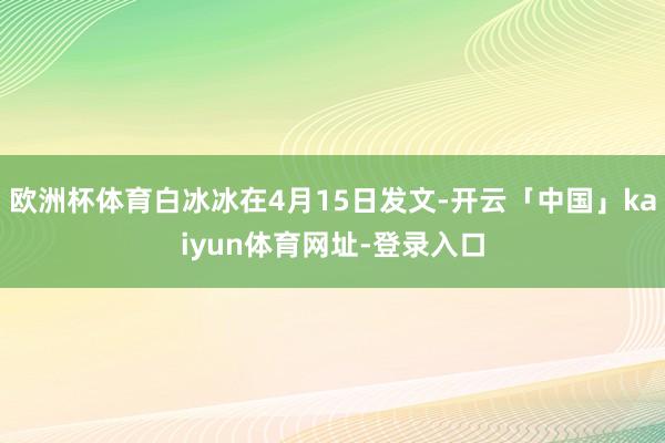 欧洲杯体育白冰冰在4月15日发文-开云「中国」kaiyun体育网址-登录入口