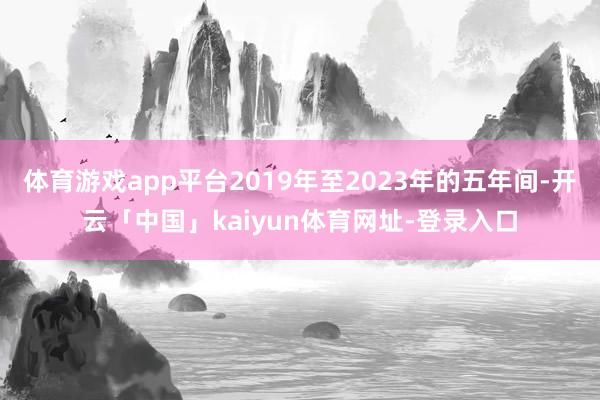 体育游戏app平台2019年至2023年的五年间-开云「中国」kaiyun体育网址-登录入口