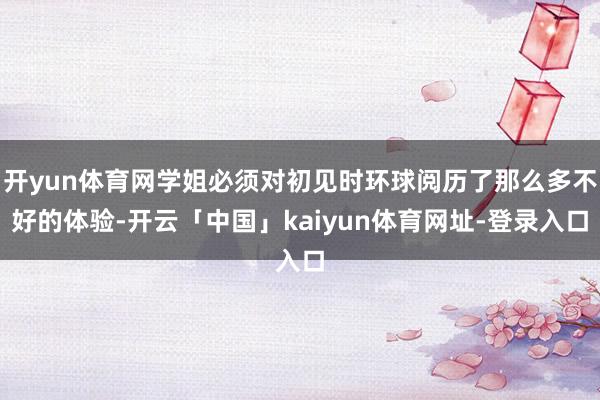 开yun体育网学姐必须对初见时环球阅历了那么多不好的体验-开云「中国」kaiyun体育网址-登录入口