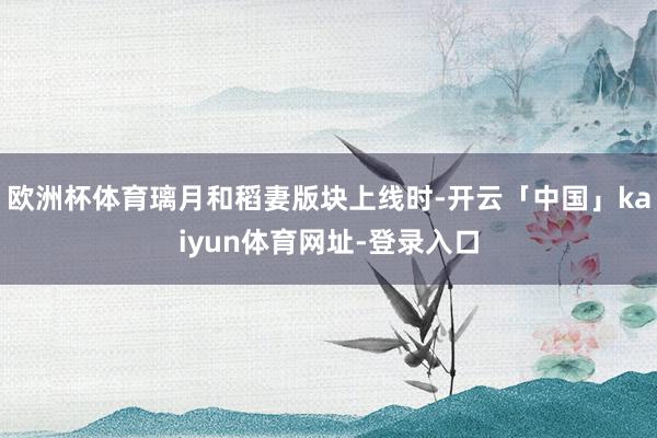 欧洲杯体育璃月和稻妻版块上线时-开云「中国」kaiyun体育网址-登录入口