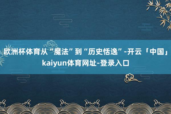 欧洲杯体育从“魔法”到“历史恬逸”-开云「中国」kaiyun体育网址-登录入口
