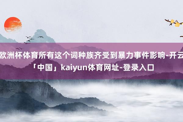 欧洲杯体育所有这个词种族齐受到暴力事件影响-开云「中国」kaiyun体育网址-登录入口