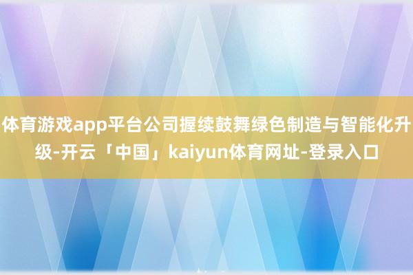 体育游戏app平台公司握续鼓舞绿色制造与智能化升级-开云「中国」kaiyun体育网址-登录入口