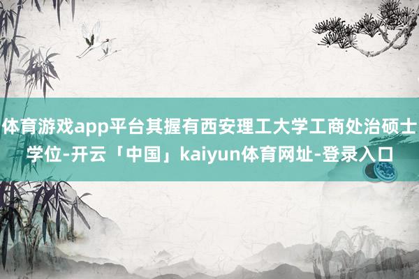 体育游戏app平台其握有西安理工大学工商处治硕士学位-开云「中国」kaiyun体育网址-登录入口