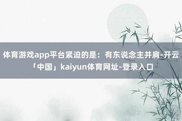 体育游戏app平台紧迫的是：有东说念主并肩-开云「中国」kaiyun体育网址-登录入口
