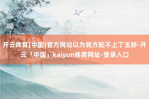 开云体育(中国)官方网站以为我方配不上丁玉娇-开云「中国」kaiyun体育网址-登录入口