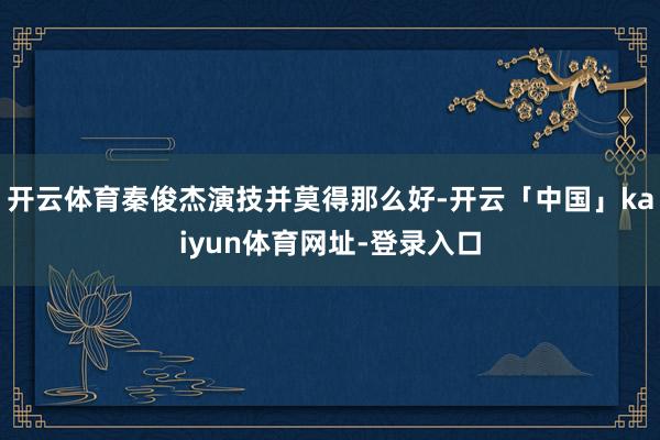 开云体育秦俊杰演技并莫得那么好-开云「中国」kaiyun体育网址-登录入口