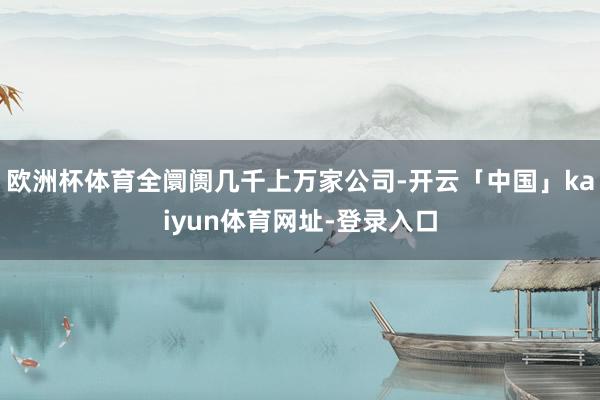 欧洲杯体育全阛阓几千上万家公司-开云「中国」kaiyun体育网址-登录入口