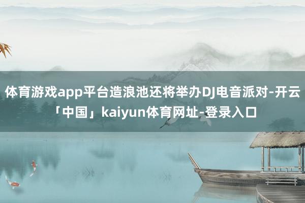 体育游戏app平台造浪池还将举办DJ电音派对-开云「中国」kaiyun体育网址-登录入口