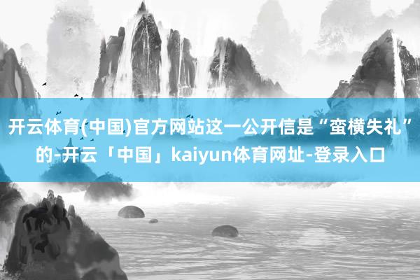 开云体育(中国)官方网站这一公开信是“蛮横失礼”的-开云「中国」kaiyun体育网址-登录入口