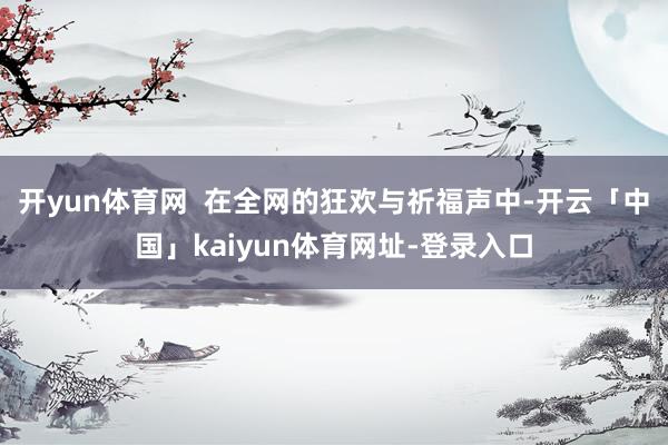 开yun体育网  在全网的狂欢与祈福声中-开云「中国」kaiyun体育网址-登录入口
