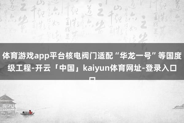 体育游戏app平台核电阀门适配“华龙一号”等国度级工程-开云「中国」kaiyun体育网址-登录入口