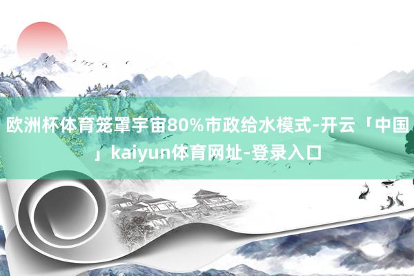 欧洲杯体育笼罩宇宙80%市政给水模式-开云「中国」kaiyun体育网址-登录入口