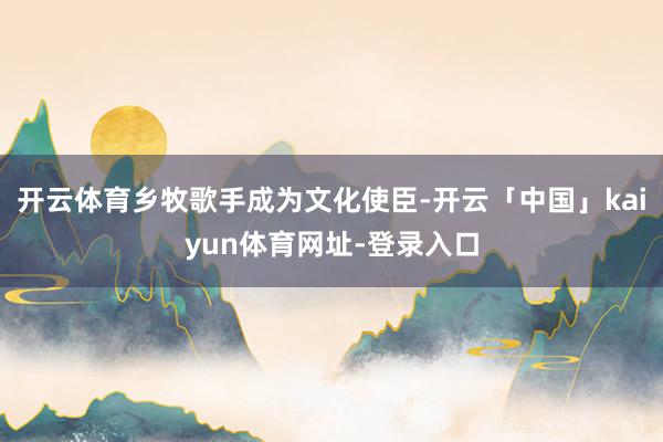 开云体育乡牧歌手成为文化使臣-开云「中国」kaiyun体育网址-登录入口