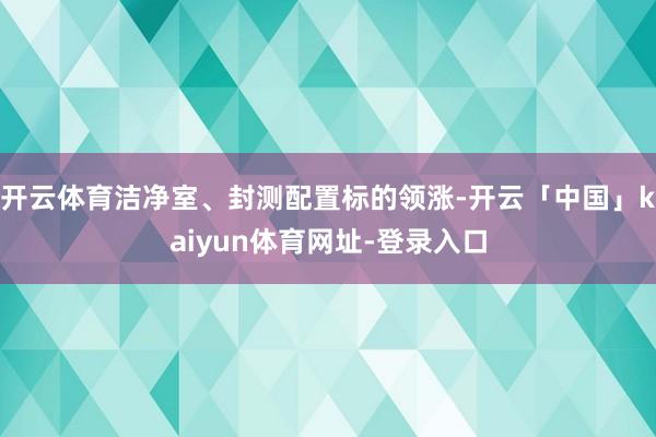 开云体育洁净室、封测配置标的领涨-开云「中国」kaiyun体育网址-登录入口