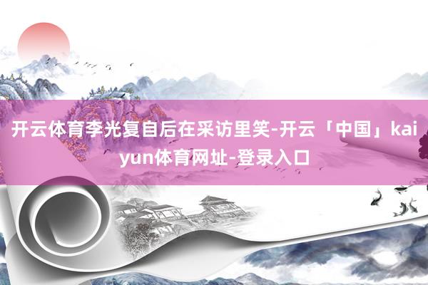 开云体育李光复自后在采访里笑-开云「中国」kaiyun体育网址-登录入口