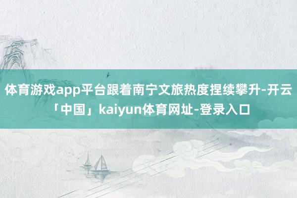 体育游戏app平台跟着南宁文旅热度捏续攀升-开云「中国」kaiyun体育网址-登录入口