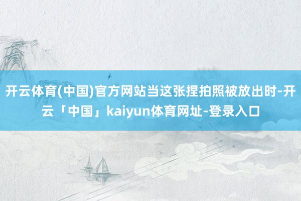 开云体育(中国)官方网站当这张捏拍照被放出时-开云「中国」kaiyun体育网址-登录入口