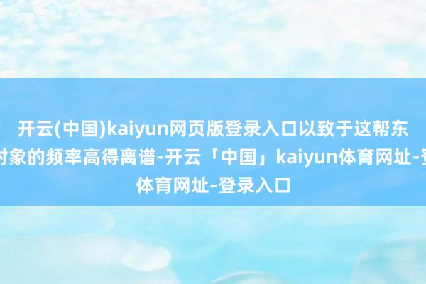 开云(中国)kaiyun网页版登录入口以致于这帮东谈主换对象的频率高得离谱-开云「中国」kaiyun体育网址-登录入口