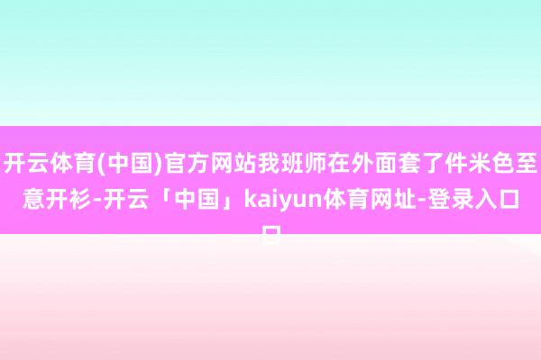 开云体育(中国)官方网站我班师在外面套了件米色至意开衫-开云「中国」kaiyun体育网址-登录入口