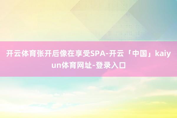 开云体育张开后像在享受SPA-开云「中国」kaiyun体育网址-登录入口