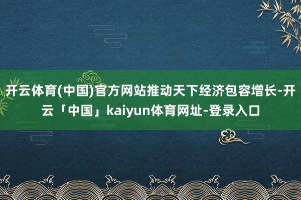 开云体育(中国)官方网站推动天下经济包容增长-开云「中国」kaiyun体育网址-登录入口
