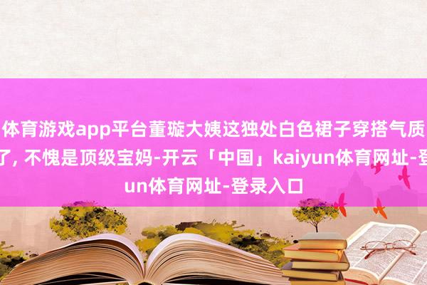 体育游戏app平台董璇大姨这独处白色裙子穿搭气质也太绝了, 不愧是顶级宝妈-开云「中国」kaiyun体育网址-登录入口