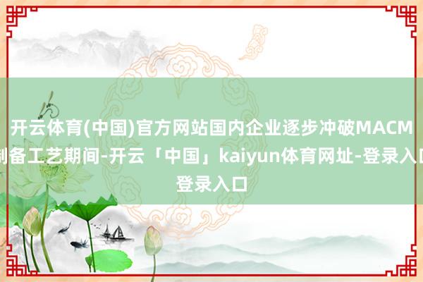 开云体育(中国)官方网站国内企业逐步冲破MACM制备工艺期间-开云「中国」kaiyun体育网址-登录入口
