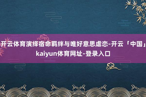 开云体育演绎宿命羁绊与唯好意思虐恋-开云「中国」kaiyun体育网址-登录入口