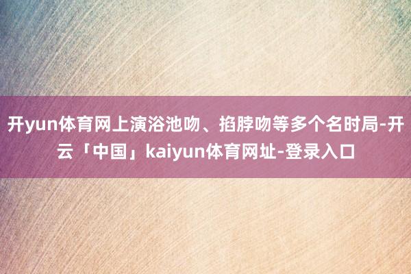 开yun体育网上演浴池吻、掐脖吻等多个名时局-开云「中国」kaiyun体育网址-登录入口