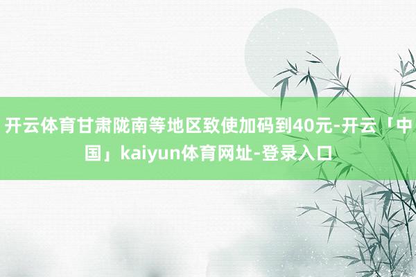 开云体育甘肃陇南等地区致使加码到40元-开云「中国」kaiyun体育网址-登录入口