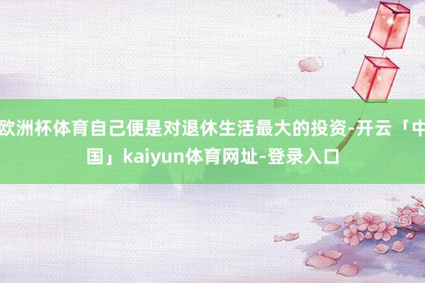 欧洲杯体育自己便是对退休生活最大的投资-开云「中国」kaiyun体育网址-登录入口