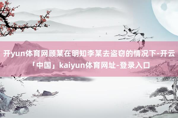 开yun体育网顾某在明知李某去盗窃的情况下-开云「中国」kaiyun体育网址-登录入口